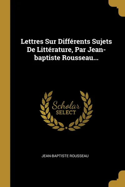 Обложка книги Lettres Sur Differents Sujets De Litterature, Par Jean-baptiste Rousseau..., Jean-Baptiste Rousseau