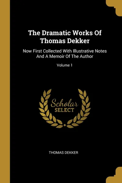 Обложка книги The Dramatic Works Of Thomas Dekker. Now First Collected With Illustrative Notes And A Memoir Of The Author; Volume 1, Thomas Dekker