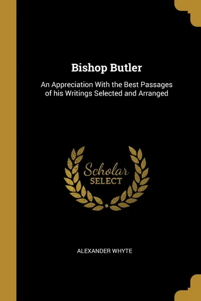 Обложка книги Bishop Butler. An Appreciation With the Best Passages of his Writings Selected and Arranged, Alexander Whyte