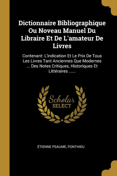 Обложка книги Dictionnaire Bibliographique Ou Noveau Manuel Du Libraire Et De L.amateur De Livres. Contenant: L.indication Et Le Prix De Tous Les Livres Tant Anciennes Que Modernes ... Des Notes Critiques, Historiques Et Litteraires ......, Étienne Psaume, Ponthieu