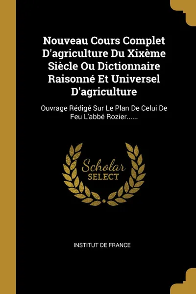 Обложка книги Nouveau Cours Complet D.agriculture Du Xixeme Siecle Ou Dictionnaire Raisonne Et Universel D.agriculture. Ouvrage Redige Sur Le Plan De Celui De Feu L.abbe Rozier......, Institut de France