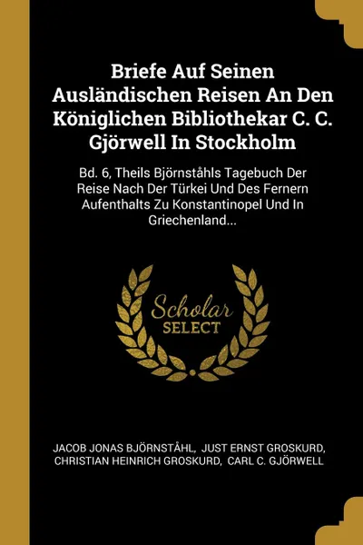 Обложка книги Briefe Auf Seinen Auslandischen Reisen An Den Koniglichen Bibliothekar C. C. Gjorwell In Stockholm. Bd. 6, Theils Bjornstahls Tagebuch Der Reise Nach Der Turkei Und Des Fernern Aufenthalts Zu Konstantinopel Und In Griechenland..., Jacob Jonas Björnståhl