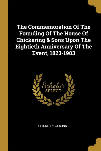 Обложка книги The Commemoration Of The Founding Of The House Of Chickering . Sons Upon The Eightieth Anniversary Of The Event, 1823-1903, Chickering & Sons