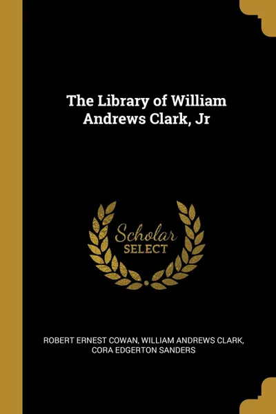 Обложка книги The Library of William Andrews Clark, Jr, Robert Ernest Cowan, William Andrews Clark, Cora Edgerton Sanders