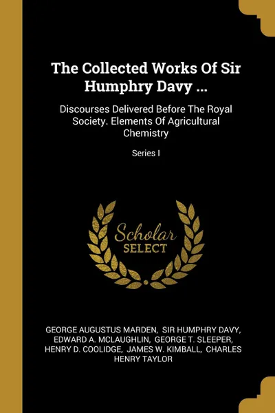 Обложка книги The Collected Works Of Sir Humphry Davy ... Discourses Delivered Before The Royal Society. Elements Of Agricultural Chemistry; Series I, George Augustus Marden