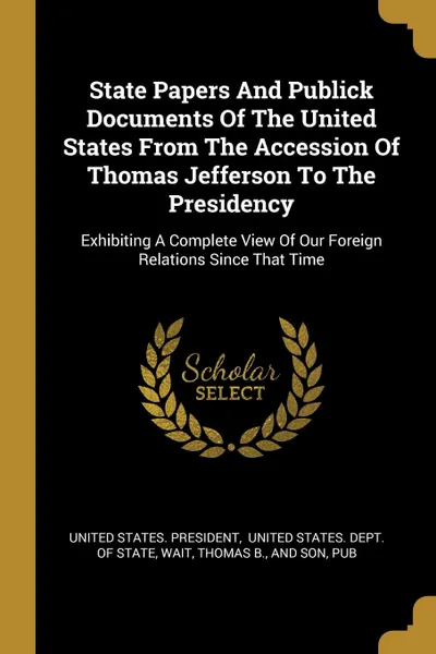 Обложка книги State Papers And Publick Documents Of The United States From The Accession Of Thomas Jefferson To The Presidency. Exhibiting A Complete View Of Our Foreign Relations Since That Time, United States. President, Wait