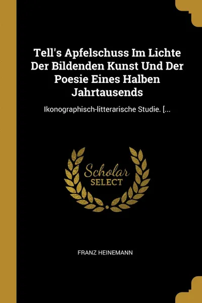 Обложка книги Tell.s Apfelschuss Im Lichte Der Bildenden Kunst Und Der Poesie Eines Halben Jahrtausends. Ikonographisch-litterarische Studie. ...., Franz Heinemann