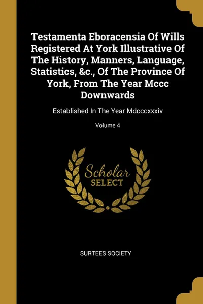 Обложка книги Testamenta Eboracensia Of Wills Registered At York Illustrative Of The History, Manners, Language, Statistics, .c., Of The Province Of York, From The Year Mccc Downwards. Established In The Year Mdcccxxxiv; Volume 4, Surtees Society