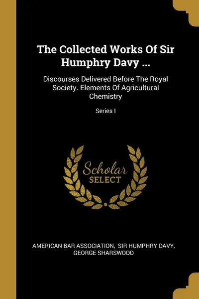 Обложка книги The Collected Works Of Sir Humphry Davy ... Discourses Delivered Before The Royal Society. Elements Of Agricultural Chemistry; Series I, American Bar Association, George Sharswood