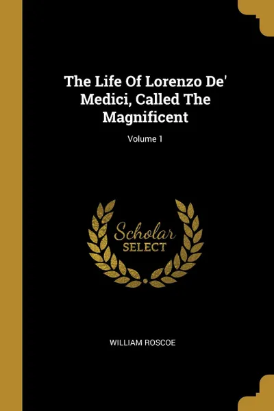 Обложка книги The Life Of Lorenzo De. Medici, Called The Magnificent; Volume 1, William Roscoe