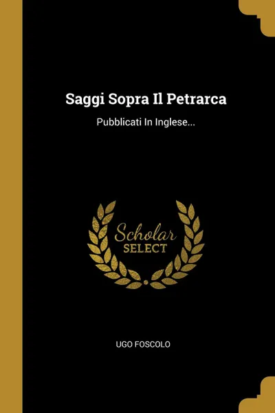 Обложка книги Saggi Sopra Il Petrarca. Pubblicati In Inglese..., Ugo Foscolo
