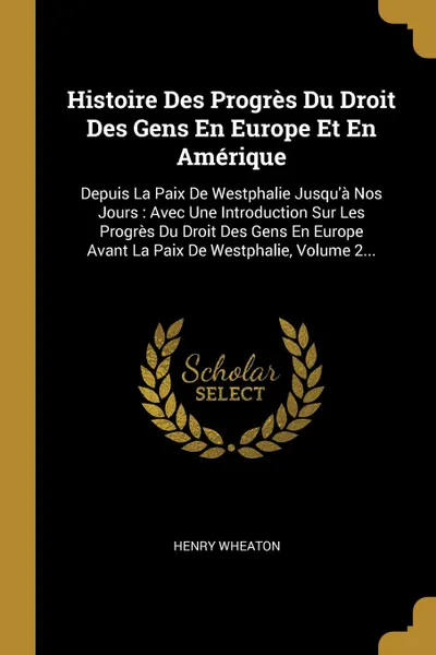 Обложка книги Histoire Des Progres Du Droit Des Gens En Europe Et En Amerique. Depuis La Paix De Westphalie Jusqu.a Nos Jours : Avec Une Introduction Sur Les Progres Du Droit Des Gens En Europe Avant La Paix De Westphalie, Volume 2..., Henry Wheaton