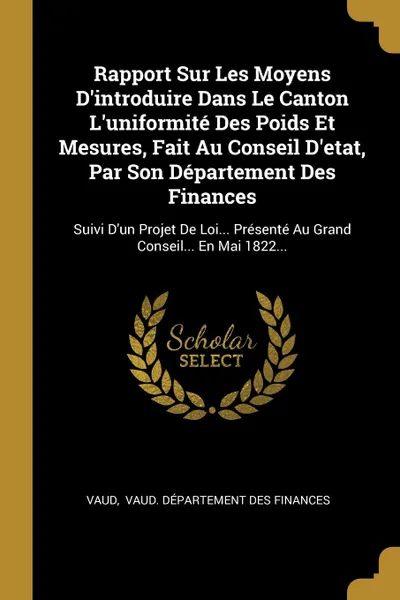 Обложка книги Rapport Sur Les Moyens D.introduire Dans Le Canton L.uniformite Des Poids Et Mesures, Fait Au Conseil D.etat, Par Son Departement Des Finances. Suivi D.un Projet De Loi... Presente Au Grand Conseil... En Mai 1822..., 