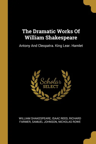 Обложка книги The Dramatic Works Of William Shakespeare. Antony And Cleopatra. King Lear. Hamlet, William Shakespeare, Isaac Reed, Richard Farmer