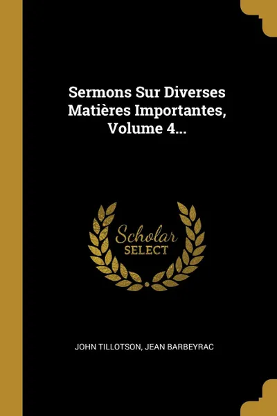 Обложка книги Sermons Sur Diverses Matieres Importantes, Volume 4..., John Tillotson, Jean Barbeyrac