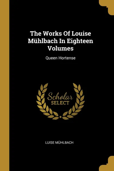 Обложка книги The Works Of Louise Muhlbach In Eighteen Volumes. Queen Hortense, Luise Mühlbach