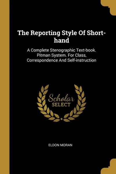Обложка книги The Reporting Style Of Short-hand. A Complete Stenographic Text-book. Pitman System. For Class, Correspondence And Self-instruction, Eldon Moran