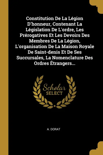 Обложка книги Constitution De La Legion D.honneur, Contenant La Legislation De L.ordre, Les Prerogatives Et Les Devoirs Des Membres De La Legion, L.organisation De La Maison Royale De Saint-denis Et De Ses Succursales, La Nomenclature Des Ordres Etrangers..., A. Dorat