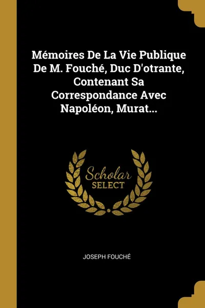 Обложка книги Memoires De La Vie Publique De M. Fouche, Duc D.otrante, Contenant Sa Correspondance Avec Napoleon, Murat..., Joseph Fouché