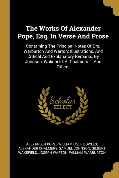 Обложка книги The Works Of Alexander Pope, Esq. In Verse And Prose. Containing The Principal Notes Of Drs. Warburton And Warton: Illustrations, And Critical And Explanatory Remarks, By Johnson, Wakefield, A. Chalmers ... And Others, Alexander Pope, Alexander Chalmers