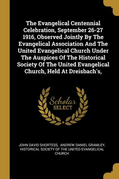 Обложка книги The Evangelical Centennial Celebration, September 26-27 1916, Observed Jointly By The Evangelical Association And The United Evangelical Church Under The Auspices Of The Historical Society Of The United Evangelical Church, Held At Dreisbach.s,, John David Shortess