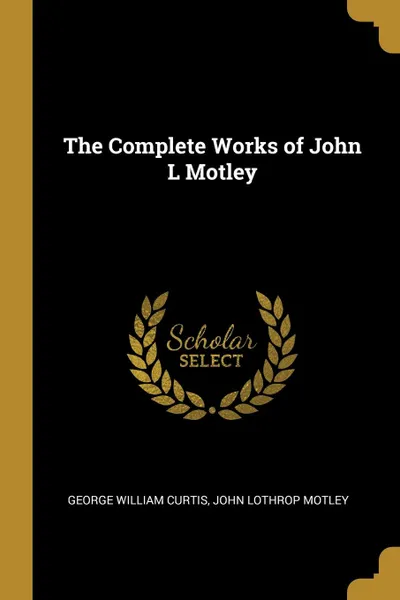 Обложка книги The Complete Works of John L Motley, George William Curtis, John Lothrop Motley