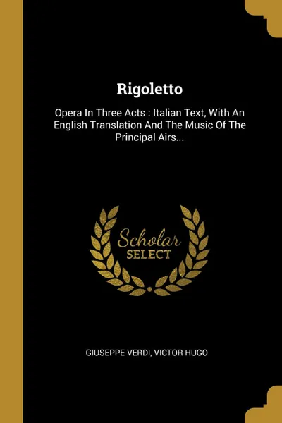 Обложка книги Rigoletto. Opera In Three Acts : Italian Text, With An English Translation And The Music Of The Principal Airs..., Giuseppe Verdi, Victor Hugo