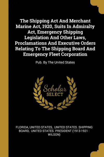 Обложка книги The Shipping Act And Merchant Marine Act, 1920, Suits In Admiralty Act, Emergency Shipping Legislation And Other Laws, Proclamations And Executive Orders Relating To The Shipping Board And Emergency Fleet Corporation. Pub. By The United States, United States