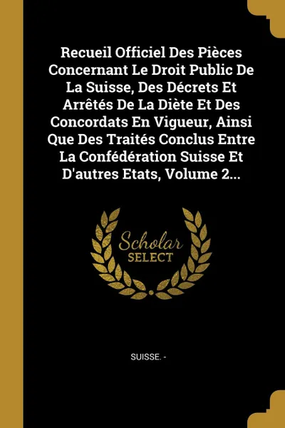 Обложка книги Recueil Officiel Des Pieces Concernant Le Droit Public De La Suisse, Des Decrets Et Arretes De La Diete Et Des Concordats En Vigueur, Ainsi Que Des Traites Conclus Entre La Confederation Suisse Et D.autres Etats, Volume 2..., Suisse. -