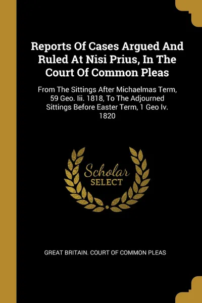 Обложка книги Reports Of Cases Argued And Ruled At Nisi Prius, In The Court Of Common Pleas. From The Sittings After Michaelmas Term, 59 Geo. Iii. 1818, To The Adjourned Sittings Before Easter Term, 1 Geo Iv. 1820, 