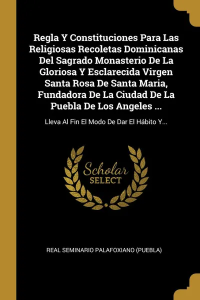 Обложка книги Regla Y Constituciones Para Las Religiosas Recoletas Dominicanas Del Sagrado Monasterio De La Gloriosa Y Esclarecida Virgen Santa Rosa De Santa Maria, Fundadora De La Ciudad De La Puebla De Los Angeles ... Lleva Al Fin El Modo De Dar El Habito Y..., 