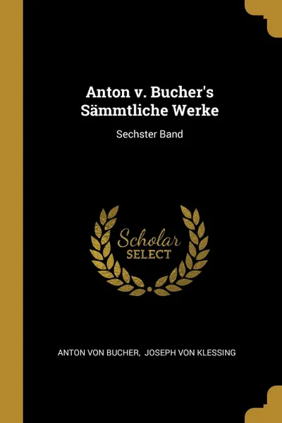 Обложка книги Anton v. Bucher.s Sammtliche Werke. Sechster Band, Anton von Bucher