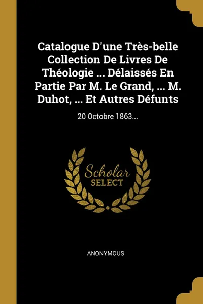 Обложка книги Catalogue D.une Tres-belle Collection De Livres De Theologie ... Delaisses En Partie Par M. Le Grand, ... M. Duhot, ... Et Autres Defunts. 20 Octobre 1863..., M. l'abbé Trochon