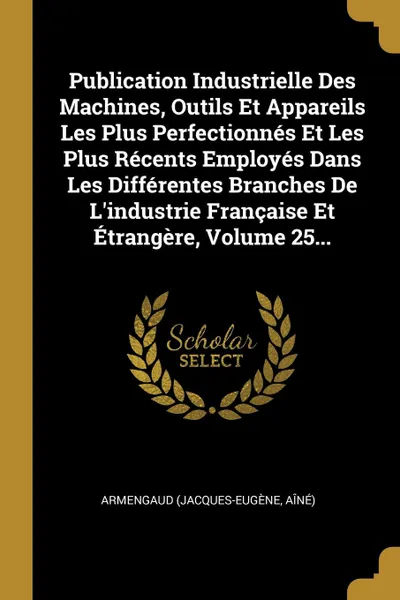 Обложка книги Publication Industrielle Des Machines, Outils Et Appareils Les Plus Perfectionnes Et Les Plus Recents Employes Dans Les Differentes Branches De L.industrie Francaise Et Etrangere, Volume 25..., Armengaud (Jacques-Eugène aîné)