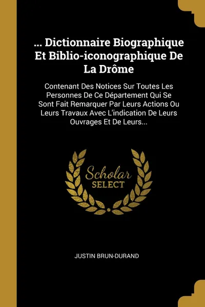 Обложка книги ... Dictionnaire Biographique Et Biblio-iconographique De La Drome. Contenant Des Notices Sur Toutes Les Personnes De Ce Departement Qui Se Sont Fait Remarquer Par Leurs Actions Ou Leurs Travaux Avec L.indication De Leurs Ouvrages Et De Leurs..., Justin Brun-Durand