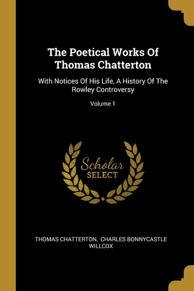 Обложка книги The Poetical Works Of Thomas Chatterton. With Notices Of His Life, A History Of The Rowley Controversy; Volume 1, Thomas Chatterton