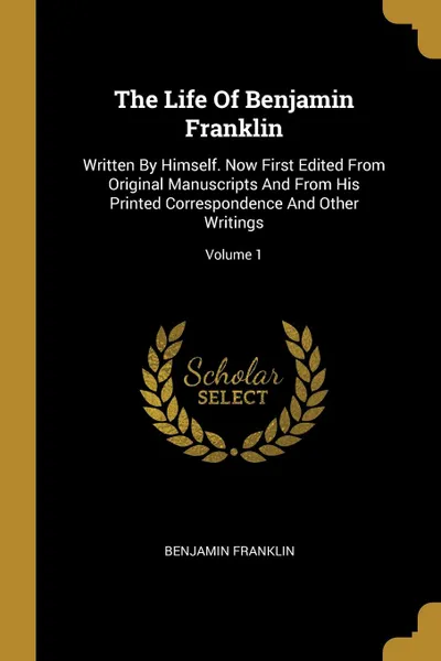 Обложка книги The Life Of Benjamin Franklin. Written By Himself. Now First Edited From Original Manuscripts And From His Printed Correspondence And Other Writings; Volume 1, Benjamin Franklin