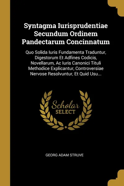 Обложка книги Syntagma Iurisprudentiae Secundum Ordinem Pandectarum Concinnatum. Quo Solida Iuris Fundamenta Traduntur, Digestorum Et Adfines Codicis, Novellarum, Ac Iuris Canonici Tituli Methodice Explicantur, Controversiae Nervose Resolvuntur, Et Quid Usu..., Georg Adam Struve