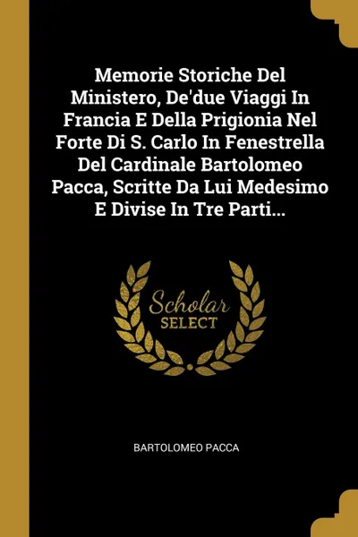 Обложка книги Memorie Storiche Del Ministero, De.due Viaggi In Francia E Della Prigionia Nel Forte Di S. Carlo In Fenestrella Del Cardinale Bartolomeo Pacca, Scritte Da Lui Medesimo E Divise In Tre Parti..., Bartolomeo Pacca