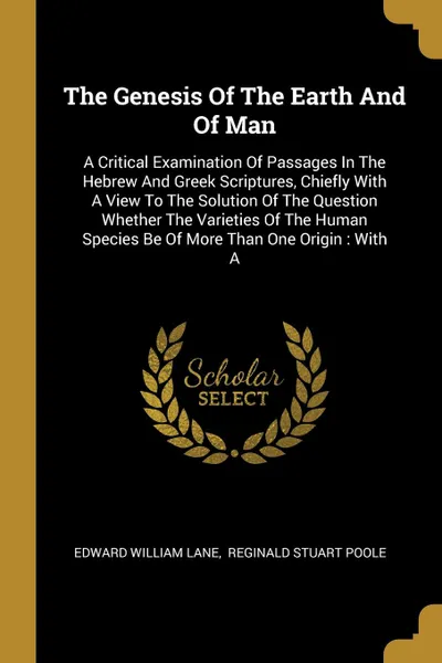 Обложка книги The Genesis Of The Earth And Of Man. A Critical Examination Of Passages In The Hebrew And Greek Scriptures, Chiefly With A View To The Solution Of The Question Whether The Varieties Of The Human Species Be Of More Than One Origin : With A, Edward William Lane