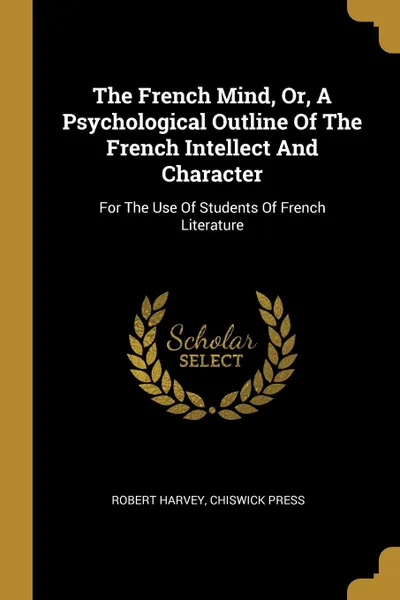 Обложка книги The French Mind, Or, A Psychological Outline Of The French Intellect And Character. For The Use Of Students Of French Literature, Robert Harvey, Chiswick Press