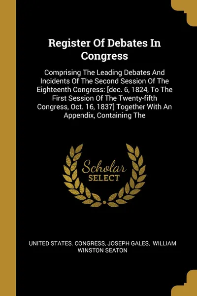 Обложка книги Register Of Debates In Congress. Comprising The Leading Debates And Incidents Of The Second Session Of The Eighteenth Congress: .dec. 6, 1824, To The First Session Of The Twenty-fifth Congress, Oct. 16, 1837. Together With An Appendix, Containing The, United States. Congress, Joseph Gales