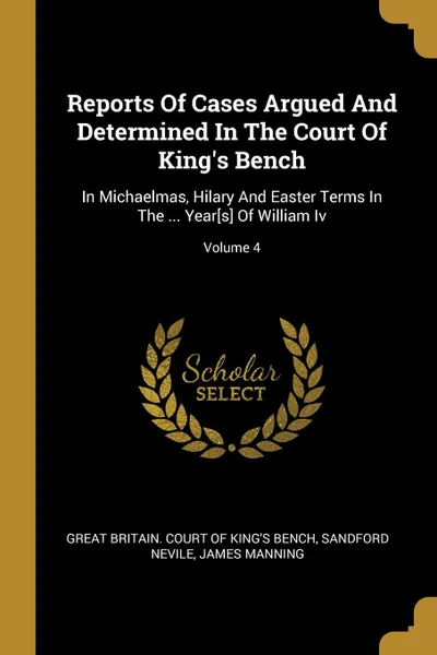 Обложка книги Reports Of Cases Argued And Determined In The Court Of King.s Bench. In Michaelmas, Hilary And Easter Terms In The ... Year.s. Of William Iv; Volume 4, Sandford Nevile, James Manning