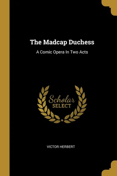 Обложка книги The Madcap Duchess. A Comic Opera In Two Acts, Victor Herbert