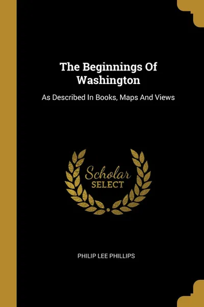 Обложка книги The Beginnings Of Washington. As Described In Books, Maps And Views, Philip Lee Phillips