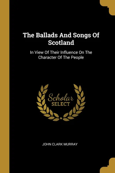 Обложка книги The Ballads And Songs Of Scotland. In View Of Their Influence On The Character Of The People, John Clark Murray