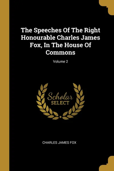 Обложка книги The Speeches Of The Right Honourable Charles James Fox, In The House Of Commons; Volume 2, Charles James Fox