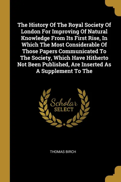 Обложка книги The History Of The Royal Society Of London For Improving Of Natural Knowledge From Its First Rise, In Which The Most Considerable Of Those Papers Communicated To The Society, Which Have Hitherto Not Been Published, Are Inserted As A Supplement To The, Thomas Birch