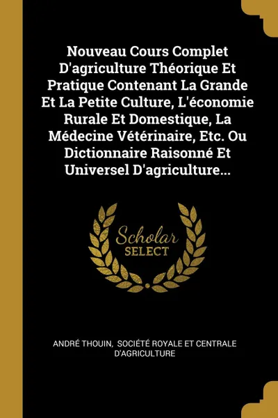 Обложка книги Nouveau Cours Complet D.agriculture Theorique Et Pratique Contenant La Grande Et La Petite Culture, L.economie Rurale Et Domestique, La Medecine Veterinaire, Etc. Ou Dictionnaire Raisonne Et Universel D.agriculture..., André Thouin