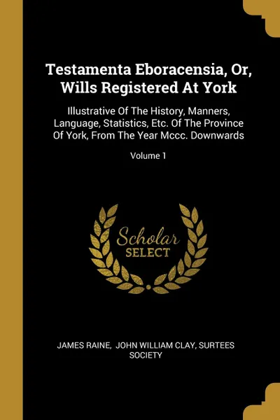 Обложка книги Testamenta Eboracensia, Or, Wills Registered At York. Illustrative Of The History, Manners, Language, Statistics, Etc. Of The Province Of York, From The Year Mccc. Downwards; Volume 1, James Raine, Surtees Society